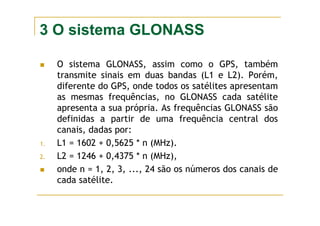 3 O sistema GLONASS
O sistema GLONASS, assim como o GPS, também
transmite sinais em duas bandas (L1 e L2). Porém,
diferente do GPS, onde todos os satélites apresentam
as mesmas frequências, no GLONASS cada satélite
apresenta a sua própria. As frequências GLONASS são
definidas a partir de uma frequência central dos
canais, dadas por:
1. L1 = 1602 + 0,5625 * n (MHz).
2. L2 = 1246 + 0,4375 * n (MHz),
onde n = 1, 2, 3, ..., 24 são os números dos canais de
cada satélite.
 