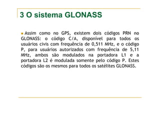 3 O sistema GLONASS
Assim como no GPS, existem dois códigos PRN no
GLONASS: o código C/A, disponível para todos os
usuários civis com frequência de 0,511 MHz, e o código
P, para usuários autorizados com frequência de 5,11
MHz, ambos são modulados na portadora L1 e a
portadora L2 é modulada somente pelo código P. Estes
códigos são os mesmos para todos os satélites GLONASS.
 