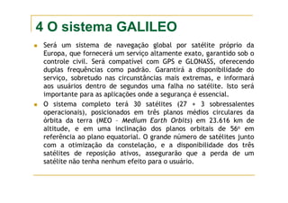 4 O sistema GALILEO
Será um sistema de navegação global por satélite próprio da
Europa, que fornecerá um serviço altamente exato, garantido sob o
controle civil. Será compatível com GPS e GLONASS, oferecendo
duplas frequências como padrão. Garantirá a disponibilidade do
serviço, sobretudo nas circunstâncias mais extremas, e informará
aos usuários dentro de segundos uma falha no satélite. Isto será
importante para as aplicações onde a segurança é essencial.
O sistema completo terá 30 satélites (27 + 3 sobressalentes
operacionais), posicionados em três planos médios circulares da
órbita da terra (MEO – Medium Earth Orbits) em 23.616 km de
altitude, e em uma inclinação dos planos orbitais de 56o em
referência ao plano equatorial. O grande número de satélites junto
com a otimização da constelação, e a disponibilidade dos três
satélites de reposição ativos, assegurarão que a perda de um
satélite não tenha nenhum efeito para o usuário.
 
