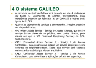 4 O sistema GALILEO
A estrutura do sinal do Galileo será baseada em até 4 portadoras
da banda L. Dependendo de acordos internacionais, duas
frequências poderão ser idênticas às do GLONASS e outras duas
iguais às do GPS.
Quanto ao segmento de serviços e desempenho, 3 opções poderão
ser disponibilizadas:
1. OAS (Open Access Service – Serviço de Acesso Aberto), que será o
serviço básico oferecido ao público, sem custos diretos, pelo
menos até que o SPS (Standard Positioning Service) do GPS,
também o seja.
2. CAS1 (Controlled Access Service 1 – Serviço 1 de Acesso
Controlado), para usuários que exigem um serviço garantido e com
contrato de responsabilidades. Sobre este serviço será cobrada
uma taxa dos usuários que vierem a utilizá-lo.
3. CAS2 (Controlled Access Service 2 – Serviço 2 de Acesso
Controlado), para uso militar e aplicações críticas em segurança.
 