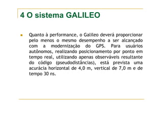 4 O sistema GALILEO
Quanto à performance, o Galileo deverá proporcionar
pelo menos o mesmo desempenho a ser alcançado
com a modernização do GPS. Para usuários
autônomos, realizando posicionamento por ponto em
tempo real, utilizando apenas observáveis resultante
do código (pseudodistâncias), está prevista uma
acurácia horizontal de 4,0 m, vertical de 7,0 m e de
tempo 30 ns.
 