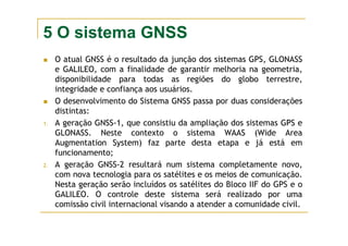 5 O sistema GNSS
O atual GNSS é o resultado da junção dos sistemas GPS, GLONASS
e GALILEO, com a finalidade de garantir melhoria na geometria,
disponibilidade para todas as regiões do globo terrestre,
integridade e confiança aos usuários.
O desenvolvimento do Sistema GNSS passa por duas considerações
distintas:
1. A geração GNSS-1, que consistiu da ampliação dos sistemas GPS e
GLONASS. Neste contexto o sistema WAAS (Wide Area
Augmentation System) faz parte desta etapa e já está em
funcionamento;
2. A geração GNSS-2 resultará num sistema completamente novo,
com nova tecnologia para os satélites e os meios de comunicação.
Nesta geração serão incluídos os satélites do Bloco IIF do GPS e o
GALILEO. O controle deste sistema será realizado por uma
comissão civil internacional visando a atender a comunidade civil.
 