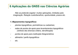 6 Aplicações do GNSS nas Ciências Agrárias
Não se pretende esgotar: muitas aplicações, limitadas pela
imaginação. Relação custo/benefício, oportunidade, prazos etc.
1. Mapeamentos topográficos
- plantas topográficas, perimétricas ou cadastrais;
- redes de pontos de apoio para levantamentos topográficos
(vértices das diversas ordens, densificação)
- pontos de apoio para restituição fotogramétrica
- altimetria / perfis topográficos
- etc.
 