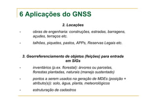 6 Aplicações do GNSS
2. Locações
- obras de engenharia: construções, estradas, barragens,
açudes, terraços etc.
- talhões, piquetes, pastos, APPs, Reservas Legais etc.
3. Georreferenciamento de objetos (feições) para entrada
em SIGs
- inventários (p.ex. florestal): árvores ou parcelas,
florestas plantadas, naturais (manejo sustentado)
- pontos a serem usados na geração de MDEs (posição +
atributo(s)): solo, água, planta, meteorológicos
- estruturação de cadastros
 
