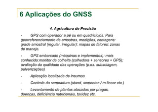 6 Aplicações do GNSS
4. Agricultura de Precisão
- GPS com operador a pé ou em quadriciclos. Para
georreferenciamento de amostras, medições, contagens:
grade amostral (regular, irregular): mapas de fatores: zonas
de manejo.
- GPS embarcado (máquinas e implementos): mais
conhecido:monitor de colheita (colhedora + sensores + GPS);
avaliação da qualidade das operações (p.ex. subsolagem,
pulverizações)
- Aplicação localizada de insumos
- Controle da semeadura (stand, sementes / m linear etc.)
- Levantamento de plantas atacadas por pragas,
doenças, deficiência nutricionais, toxidez etc.
 