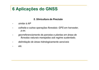 6 Aplicações do GNSS
5. Silvicultura de Precisão
- similar à AP
- colheita e outras operações florestais: GPS em harvester,
p.ex.
- georreferenciamento de parcelas e plantas em áreas de
florestas naturais manejadas sob regime sustentado.
- delimitação de áreas hidrologicamente sensíveis
- etc.
 
