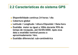 2.2 Características do sistema GPS
Disponibilidade contínua 24 horas / dia
Cobertura global
Latitude / Longitude / Altura Elipsoidal / Data-hora
Exatidão maior ou igual a 100m durante 95% do
tempo de recepção, até 02/05/2000. Após essa
data a exatidão nominal passou a
aproximadamente 16m.
Exatidão diferencial: sub-centimétrica
 