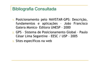 Bibliografia Consultada
1. Posicionamento pelo NAVSTAR-GPS: Descrição,
fundamentos e aplicações – João Francisco
Galera Monico– Editora UNESP – 2000
2. GPS – Sistema de Posicionamento Global – Paulo
César Lima Segantine – EESC / USP – 2005
3. Sites específicos na web
 