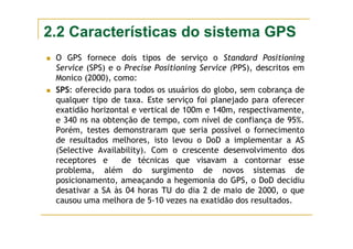 2.2 Características do sistema GPS
O GPS fornece dois tipos de serviço o Standard Positioning
Service (SPS) e o Precise Positioning Service (PPS), descritos em
Monico (2000), como:
SPS: oferecido para todos os usuários do globo, sem cobrança de
qualquer tipo de taxa. Este serviço foi planejado para oferecer
exatidão horizontal e vertical de 100m e 140m, respectivamente,
e 340 ns na obtenção de tempo, com nível de confiança de 95%.
Porém, testes demonstraram que seria possível o fornecimento
de resultados melhores, isto levou o DoD a implementar a AS
(Selective Availability). Com o crescente desenvolvimento dos
receptores e de técnicas que visavam a contornar esse
problema, além do surgimento de novos sistemas de
posicionamento, ameaçando a hegemonia do GPS, o DoD decidiu
desativar a SA às 04 horas TU do dia 2 de maio de 2000, o que
causou uma melhora de 5-10 vezes na exatidão dos resultados.
 