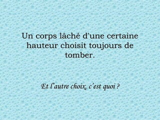 Un corps lâché d'une certaineUn corps lâché d'une certaine
hauteur choisit toujours dehauteur choisit toujours de
tomber.tomber.
Et l’autre choix, c’est quoi ?Et l’autre choix, c’est quoi ?
 