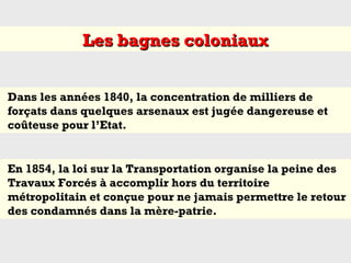 Dans les années 1840, la concentration de milliers de
forçats dans quelques arsenaux est jugée dangereuse et
coûteuse pour l’Etat.
En 1854, la loi sur la Transportation organise la peine des
Travaux Forcés à accomplir hors du territoire
métropolitain et conçue pour ne jamais permettre le retour
des condamnés dans la mère-patrie.
Les bagnes coloniauxLes bagnes coloniaux
 