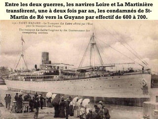Entre les deux guerres, les navires Loire et La Martinière
transfèrent, une à deux fois par an, les condamnés de St-
Martin de Ré vers la Guyane par effectif de 600 à 700.
 