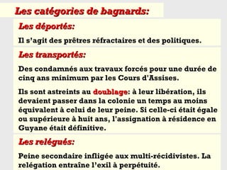 Les déportés:Les déportés:
Il s’agit des prêtres réfractaires et des politiques.
Les transportés:Les transportés:
Des condamnés aux travaux forcés pour une durée de
cinq ans minimum par les Cours d'Assises.
Ils sont astreints au doublagedoublage: à leur libération, ils
devaient passer dans la colonie un temps au moins
équivalent à celui de leur peine. Si celle-ci était égale
ou supérieure à huit ans, l'assignation à résidence en
Guyane était définitive.
Les catégories de bagnards:Les catégories de bagnards:
Les relégués:Les relégués:
Peine secondaire infligée aux multi-récidivistes. La
relégation entraîne l’exil à perpétuité.
 