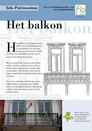Info Patrimonium                             Een voorlichtingsbrochure van
                                                       DE StADSwINKEl

                                                                               DE STADSWINKEL




Het balkon
                                                                                     vzw




Het balkon
H
           et balkon, tot het begin van de
           XIXe eeuw voorbehouden aan
           de herenhuizen en openbare
           gebouwen, wordt tussen 1850
en 1914 een wezenlijk kenmerk van de
gevel van de Brusselse huizen.

Met een grondvlak van steen rustend op
sterke consoles, is het voorzien van een
borstwering in gietijzer of, minder vaak,
in smeedijzer. Het bovenste deel van de
borstwering heeft een handleuning in hout
of in ijzer.

Als u het regelmatig onderhoudt, zal uw
balkon bijna eeuwig meegaan! Enkele
jaren van nalatigheid kunnen echter grote
schade toebrengen door corrosie van de
metalen delen.




                                                                             Met de steun van de
                                                                             Directie Monumenten
                                                                             en Landschappen
                                                                             van het Brussels
                                                                             Hoofdstedelijk Gewest
 