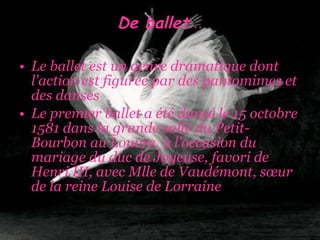 De ballet … Le ballet est un genre dramatique dont l'action est figurée par des pantomimes et des danses  Le premier ballet a été dansé le 15 octobre 1581 dans la grande salle du Petit-Bourbon au Louvre, à l'occasion du mariage du duc de Joyeuse, favori de Henri III, avec Mlle de Vaudémont, sœur de la reine Louise de Lorraine  