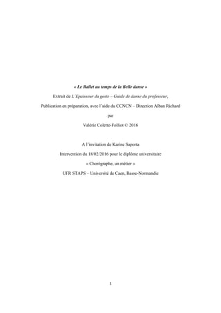 1
« Le Ballet au temps de la Belle danse »
Extrait de L’Epaisseur du geste – Guide de danse du professeur,
Publication en préparation, avec l’aide du CCNCN – Direction Alban Richard
par
Valérie Colette-Folliot © 2016
A l’invitation de Karine Saporta
Intervention du 18/02/2016 pour le diplôme universitaire
« Chorégraphe, un métier »
UFR STAPS – Université de Caen, Basse-Normandie
 