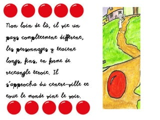 Non loin de là, il vit un
pays complètement diffèrent,
les personnages y étaient
longs, fins, en forme de
rectangle étroit. Il
s’approcha du centre-ville et
tout le monde vint le voir.
 