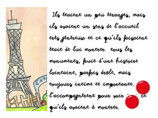 Ils étaient un peu étranges, mais
ils avaient un sens de l'accueil
très généreux et ce qu'ils faisaient
était de lui montrer tous les
monuments, fruit d'une histoire
lointaine, parfois drôle, mais
toujours intime et importante. Ils
l’accompagnèrent pour voir tout ce
qu’ils avaient à montrer.
 