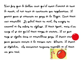 Une fois que le ballon crut qu’il avait l’amitié de tout
le monde, il eut envie de continuer son exploration. Il
partit pour se retrouver au pays de la Magie. Tout était
une merveille! Le soleil était en miel, les nuages en
caramel et les arbres en réglisse. Il était épaté… mais d’un
coup il se dit qu’il était temps de rentrer… Il ne put
trop se régaler dans ce merveilleux pays. Il devait rentrer
pour pouvoir arriver à la maison avec Xavier. Il devait
se dépêcher, ils arrivaient toujours ensemble et il était
un peu tard.
 
