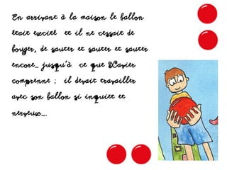 En arrivant à la maison le ballon
était excité et il ne cessait de
bouger, de sauter et sauter et sauter
encore… jusqu’à ce que Xavier
comprenne : il devait travailler
avec son ballon si inquiet et
nerveux….
 