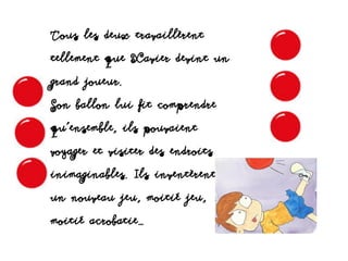 Tous les deux travaillèrent
tellement que Xavier devint un
grand joueur.
Son ballon lui fit comprendre
qu’ensemble, ils pouvaient
voyager et visiter des endroits
inimaginables. Ils inventèrent
un nouveau jeu, moitié jeu,
moitié acrobatie…
 