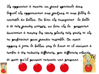 Ils apprirent à monter un grand spectacle dans
lequel ils apprenaient aux garçons et aux filles le
contrôle du ballon. Ou bien ils envoyaient la balle
à de très grandes vitesses, ou bien ils la passaient
doucement à travers les cônes placés très serrés et ils
en profitaient pour grandir ensemble. On avait
appris à jeter le ballon vers le haut et il arrivait à
tomber à des endroits différents, par différents rebonds,
de sorte qu’il pouvait entourer une personne. .
 