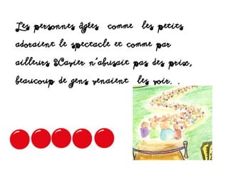 Les personnes âgées comme les petits
adoraient le spectacle et comme par
ailleurs Xavier n'abusait pas des prix,
beaucoup de gens venaient les voir. .
 