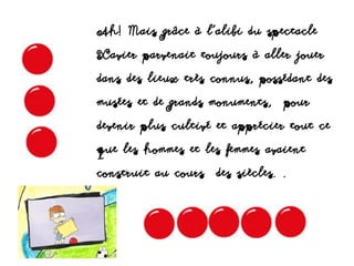 Ah! Mais grâce à l’alibi du spectacle
Xavier parvenait toujours à aller jouer
dans des lieux très connus, possédant des
musées et de grands monuments, pour
devenir plus cultivé et apprécier tout ce
que les hommes et les femmes avaient
construit au cours des siècles. .
 