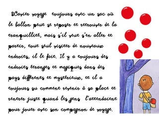 Xavier voyage toujours avec un sac où
le ballon peut se reposer et retrouver de la
tranquillité, mais s’il veut s’en aller et
partir, tout seul visiter de nouveaux
endroits, il le fait. Il y a toujours des
endroits étranges et magiques dans des
pays différents et mystérieux, et il a
toujours su comment revenir à sa place et
rentrer juste quand les gens l’attendaient
pour jouer avec son compagnon de voyage.
 