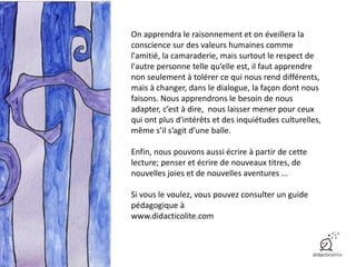 On apprendra le raisonnement et on éveillera la
conscience sur des valeurs humaines comme
l'amitié, la camaraderie, mais surtout le respect de
l'autre personne telle qu’elle est, il faut apprendre
non seulement à tolérer ce qui nous rend différents,
mais à changer, dans le dialogue, la façon dont nous
faisons. Nous apprendrons le besoin de nous
adapter, c’est à dire, nous laisser mener pour ceux
qui ont plus d'intérêts et des inquiétudes culturelles,
même s’il s’agit d’une balle.
Enfin, nous pouvons aussi écrire à partir de cette
lecture; penser et écrire de nouveaux titres, de
nouvelles joies et de nouvelles aventures ...
Si vous le voulez, vous pouvez consulter un guide
pédagogique à
www.didacticolite.com
 