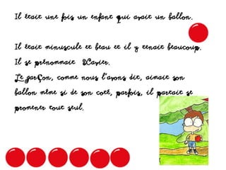 Il était une fois un enfant qui avait un ballon.
Il était minuscule et beau et il y tenait beaucoup.
Il se prénommait Xavier.
Le garçon, comme nous l’avons dit, aimait son
ballon même si de son coté, parfois, il partait se
promener tout seul.
 