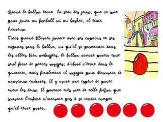 Quand le ballon était la star des jeux, que ce soit
pour jouer au football ou au basket, il était
heureux.
Mais quand Xavier jouait avec ses copains et ses
copines sans le ballon, ou qu’il se promenait dans
les allées bien ombragées, le ballon aimait partir tout
seul faire de petits voyages; d’abord c’était dans le
quartier, mais finalement il voyagea pour découvrir de
nouveaux endroits. Il y avait une espèce de pacte
entre les deux. Il partait très vite de telle façon que
souvent l’enfant n’arrivait pas à se rendre compte
qu’il était parti..
 