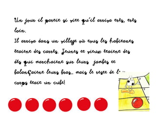 Un jour il partit si vite qu’il arriva très, très
loin.
Il arriva dans un village où tous les habitants
étaient des carrés. Jeunes et vieux étaient des
dés qui marchaient sur leurs jambes et
balançaient leurs bras… mais le reste de leur
corps était un cube!
 