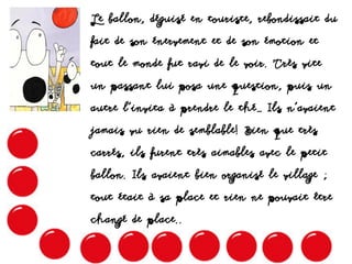Le ballon, déguisé en touriste, rebondissait du
fait de son énervement et de son émotion et
tout le monde fut ravi de le voir. Très vite
un passant lui posa une question, puis un
autre l’invita à prendre le thé… Ils n’avaient
jamais vu rien de semblable! Bien que très
carrés, ils furent très aimables avec le petit
ballon. Ils avaient bien organisé le village ;
tout était à sa place et rien ne pouvait être
changé de place..
 