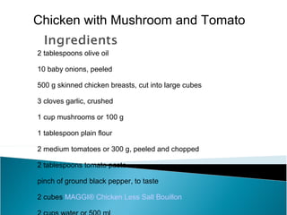 Chicken with Mushroom and Tomato

2 tablespoons olive oil

10 baby onions, peeled

500 g skinned chicken breasts, cut into large cubes

3 cloves garlic, crushed

1 cup mushrooms or 100 g

1 tablespoon plain flour

2 medium tomatoes or 300 g, peeled and chopped

2 tablespoons tomato paste

pinch of ground black pepper, to taste

2 cubes MAGGI® Chicken Less Salt Bouillon
 