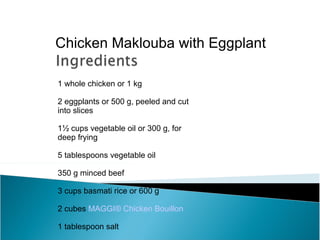 Chicken Maklouba with Eggplant

1 whole chicken or 1 kg

2 eggplants or 500 g, peeled and cut
into slices

1½ cups vegetable oil or 300 g, for
deep frying

5 tablespoons vegetable oil

350 g minced beef

3 cups basmati rice or 600 g

2 cubes MAGGI® Chicken Bouillon

1 tablespoon salt
 