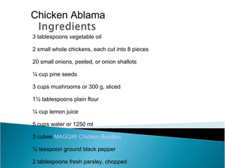 Chicken Ablama
3 tablespoons vegetable oil

2 small whole chickens, each cut into 8 pieces

20 small onions, peeled, or onion shallots

¼ cup pine seeds

3 cups mushrooms or 300 g, sliced

1½ tablespoons plain flour

¼ cup lemon juice

5 cups water or 1250 ml

3 cubes MAGGI® Chicken Bouillon

½ teaspoon ground black pepper

2 tablespoons fresh parsley, chopped
 