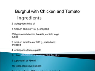 Burghul with Chicken and Tomato

2 tablespoons olive oil

1 medium onion or 150 g, chopped

350 g skinned chicken breasts, cut into large
cubes

2 medium tomatoes or 300 g, peeled and
chopped

4 tablespoons tomato paste

2 cubes MAGGI® Chicken Less Salt Bouillon

3 cups water or 750 ml

1½ teaspoons seven spices
 