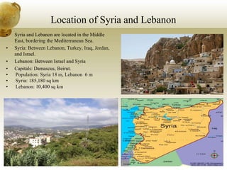Location of Syria and Lebanon
• Syria and Lebanon are located in the Middle
East, bordering the Mediterranean Sea.
• Syria: Between Lebanon, Turkey, Iraq, Jordan,
and Israel.
• Lebanon: Between Israel and Syria
• Capitals: Damascus, Beirut.
• Population: Syria 18 m, Lebanon 6 m
• Syria: 185,180 sq km
• Lebanon: 10,400 sq km
 