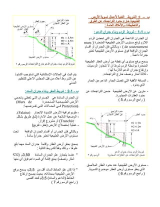ب– 1:طورشلا ضرلأا ةيوست لامعلأ ةينفلا قرطلا نع تاعجارتلا دودح جراخ ةيعيبطلا : ةماعلا كلاملأاو تاطيطختلاو ب– 1-1طورش : ءانبو مدرلا معدلا ناردج : مدرلا نضحت يتلا ناردجلا يه ةمعادلا ناردجلا نإ ) ةردحنملا ةيعيبطلا ضرلأا ىوتسم عفرل مزلالاmurs de soutenement ماسقأ وأ ناردجلا نإف يلاتلابو ، ( ربتعت ةيعيبطلا ضرلأا ىوتسم قوف ةعقاولا ناردجلا . ًةمعاد ًاناردج ةيعيبطلا راقعلا ضرأ نم ةطقن يأ ىوتسم عفرب حمسيتايمدرلا زواجتت لا نأ طرش مدرلا ةطساوب ةردحنملا اهل ةمزلالا معدلا ناردج عافترإو : ـ فصنو راتمأ ةثلاث .تاعجارتلا جراخ ـ رادجلا نع معادلا رادجلا لصفت يتلا ةيقفلأا ةفاسملاهوندي يذلا . -نيرتم ةيعيبطلا ضرلاا نع نع تاعجارتلا نمض.ةرواجملا تاراقعلا دودح مقر مسرلا عجار )5 ( ـ قصلاملا راقعلا دودح دنع ةيعيبطلا ضرلأا ىوتسمةيوستلا عوضوم راقعلا ضرأ ىوتسم ولعي يذلا. مقر مسرلا عجار )6 ( 
يتم البت في الحالات الإستثنائية التي تستوجب الشذوذ 
عن الشر وط أعلاه من قبل المجلس الاعلى للتنظيم 
المدني 
2 : شروط الحفر وبناء جدران السند: - ب - 1 
إن الجدران الساندة هي الجــدران التـي تغطي وتحـمي 
(Murs de الأرض الطـبـيـعـيـة المـنـحـدرة 
فــي الـحــالات التـي تفــرضـهـا: Protection) 
.(Falaise) - طوبوغرافية الأرض الشديدة الانحدار 
- الوضعية الناتجة عن عمل الادارة (شق طريق بشكل 
أو مشروع إفراز. (Tranchée 
- عملية إستصلاح الأرض (حفر، تفريغ) 
وبالتالي فإن الجدران أو أقسام الجدران الواقعة تحت 
مستوى الأرض الطبيعية تعتبر جدرا ا ن سًاندة . 
يسمح بحفر أرض العقار وإقامة جدران السند مهما بلغ 
علوها ، وذلك وفقا للشروط التالية : 
* عندما يتجاوز علو الجدران الساندة 3,50 م (ثلاثة 
أمتار ونصف) يمنع إقامة أي قسم داعم فوق أي منها 
. 
* إذا كان علو الحائط الساند أقل من 3,5 م، يسمح برفع 
الأرض الطبيعية بمحاذاته، بحيث يصبح إرتفاع 
الحائط (الداعم والساند) 3,5 م كحد أقصى 
( ( راجع الرسم رقم 7 
 