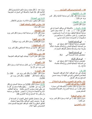 10 - المسـابــح ومــراكــز التــزلـــج 
10 ـ 1 - الشاليهات : 
سيارة واحدة لكل 40 م 2من مساحة الشاليه ولكل كسر 
. يزيد عن 20 م 2 
- 2 الكابينات : - 10 
سيارة لكل كـابـيـن. 
3-10 - الرواد : بالإضافة الى مواقف السيارات في 
2 أعلاه، يجب تأمين - 1 و 10 - الفقرتين 10 
مساحة إضافية لتوقيف سيارات الرواد (سـبـاحيـن، 
متـزلجيـن،...) غـيـر مـالـكـيـن أو مـستـأجـريـن 
شـاليـهـات أو كـابـيـنـات تـحـدد كـمـا يـلــي: 
- في المسابح الخاصة 
% تخصص مساحة إضافية لا تقل نسبتها عن 2 
من المساحة الإجمالية للمشروع (أملاك خاصة، أملاك 
بحرية: مياه ويابسـة) تستعمل كموقف للسيارات. 
- في المسابح الشعبية 
.% تـخـفــض هــذه النـسـبــة الـى 1 
- في مراكز التزلج 
% تخصص مساحة إضافية لا تقل نسبتها عن 1 
من المساحة الإجمالية للمشروع (أملاك خاصة، 
مشاع،...). 
: 10 ـ 4 
يُضاف إلى عدد المواقف أعلاه المواقف المتوجبة 
للمطاعم والمقاهي والنوادي الليلية إذا وجدت ضمن 
المسابح ومراكز التزلج . 
11 - ملاعب كرة المضرب وملاعب كرة السلة أو 
الطائرة وملاعب كرة القدم : 
ست سـيارات لـكـل مـلعـب، بالإضـافـة إلـى سـيـارة 
لـكـل 20 م 2 من مساحة المدرج أو الفسحة المخصصة 
للمـتـفـرجيــن. 
12 - نوادي الرياضة 
سـيـارة لـكـل 40 م 2 من البناء وسيارة لكل كسر يـزيـد 
. عـن 20 م 2 
13 – المدارس: 
سيارة عدد 2 لكل صف وسيارة كبيرة (اوتوبيس) لنقل 
التلاميذ لكل 50 تلميذا بالاضافة الى السيارات المتوجبة 
للادارة. 
1-13 دور الحضانة: 
سيارة لكل صفين، سيارة للادارة، سيارتين للانتظار. 
14 ـ مدارس اللغات والمعاهد الفنية : 
سيارة لكل صف 
15 - الجامعات 
سيارة لكل 75 م 2 من مساحة البناء وسيارة لكل كسر يزيد 
. عن 25 م 2 
16 – دور العجزة 
. سيارة لكل 100 م 2 وسيارة لكل كسر يزيد عن 50 م 2 
17 ـ المستشفيات : 
سيارة لكل 75 م 2 من مساحة المستشفى ولكل كسر يزيد 
. عن 25 م 2 
18 ـ دور رعاية الأيتام : 
سيارة لكل عشرة أسرة ، يضاف إليها المواقف المتوجبة 
للإداريين . 
19 - المصانع 
سـيـارة لـكـل 75 م 2 من كامل مساحة البناء وسيارة لكل 
كسر يزيد عن 25 م 2 
20 - المزارع : 
سيارة لكل 200 م 2 ولكل كسر يزيد عن 100 م 2 
وموقف شاحنة لكل 400 م 2 ولكل كسر يزيد عن 
. 200 م 2 
21 - المستودعات 
-1-21 سـيـارة لـكـل 200 م 2 من مساحة المستودع ولكل 
كسر يزيد عن 100 م 2 . . ويُفهم بكلمة مستودع كل ما 
هو سفلي تحت مستوى الأرض بكامله بما فيه المكاتب 
الادارية التابعة له شرط أن لا تتجاوز 10 % من مساحته 
وأن يكون هذا المستودع معدا للتخزين فقط. 
في حال إستعمال الطابق السفلي للتجارة أو الصناعة أو 
غيرها ، يتوجب تأمين المواقف وفقا لوجهة إستعمال 
الطابق السفلي،ولا تُعتمد المواقف المتوجبة للمستودعات 
المنصوص عليها أعلاه. 
 