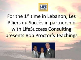 st
     For the time in Lebanon, Les
            1
     Piliers du Succès in partnership
       with LifeSuccess Consulting
    presents Bob Proctor’s Teachings
,
 