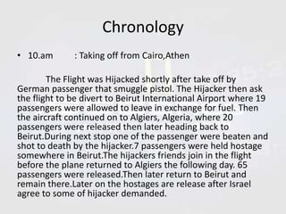 Chronology
• 10.am

: Taking off from Cairo,Athen

The Flight was Hijacked shortly after take off by
German passenger that smuggle pistol. The Hijacker then ask
the flight to be divert to Beirut International Airport where 19
passengers were allowed to leave in exchange for fuel. Then
the aircraft continued on to Algiers, Algeria, where 20
passengers were released then later heading back to
Beirut.During next stop one of the passenger were beaten and
shot to death by the hijacker.7 passengers were held hostage
somewhere in Beirut.The hijackers friends join in the flight
before the plane returned to Algiers the following day. 65
passengers were released.Then later return to Beirut and
remain there.Later on the hostages are release after Israel
agree to some of hijacker demanded.

 