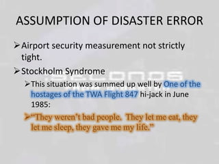ASSUMPTION OF DISASTER ERROR
Airport security measurement not strictly
tight.
Stockholm Syndrome
This situation was summed up well by One of the
hostages of the TWA Flight 847 hi-jack in June
1985:
“They weren’t bad people. They let me eat, they
let me sleep, they gave me my life.”

 