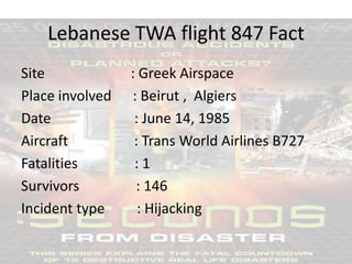 Lebanese TWA flight 847 Fact
Site
Place involved
Date
Aircraft
Fatalities
Survivors
Incident type

: Greek Airspace
: Beirut , Algiers
: June 14, 1985
: Trans World Airlines B727
:1
: 146
: Hijacking

 