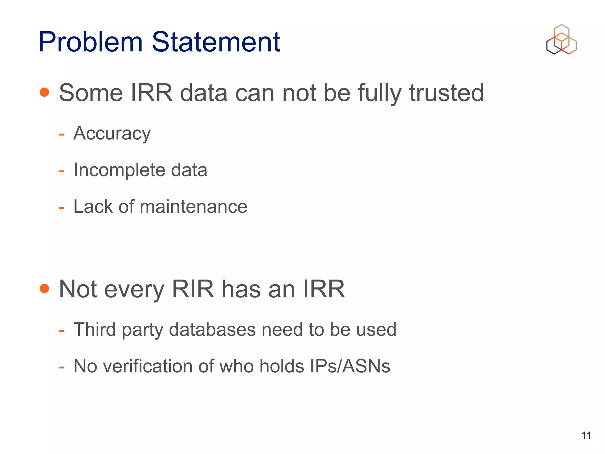 11
Problem Statement
• Some IRR data can not be fully trusted


- Accuracy


- Incomplete data


- Lack of maintenance


• Not every RIR has an IRR


- Third party databases need to be used


- No verification of who holds IPs/ASNs
 