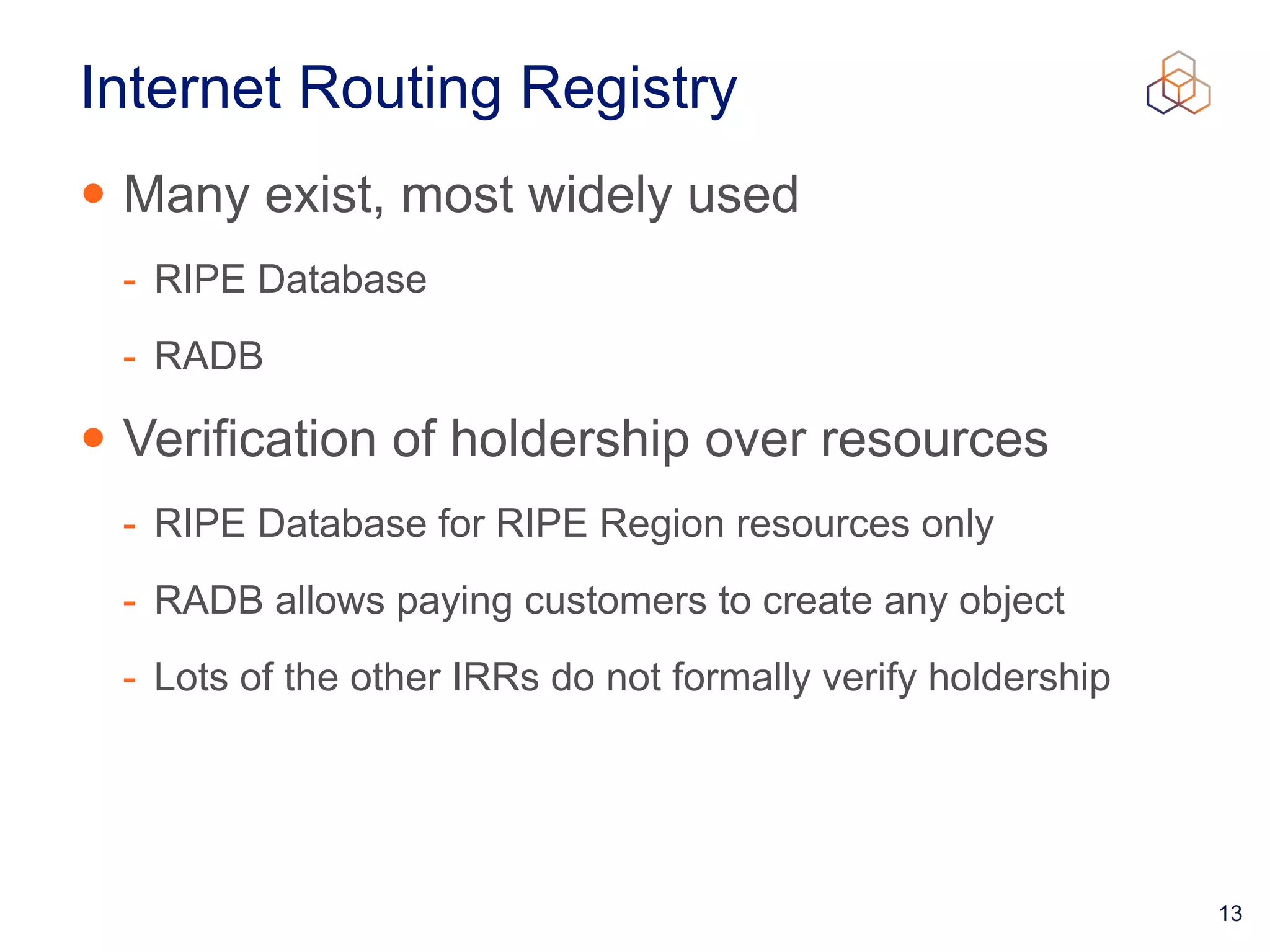 13
Internet Routing Registry
• Many exist, most widely used


- RIPE Database


- RADB


• Verification of holdership over resources


- RIPE Database for RIPE Region resources only


- RADB allows paying customers to create any object


- Lots of the other IRRs do not formally verify holdership
 