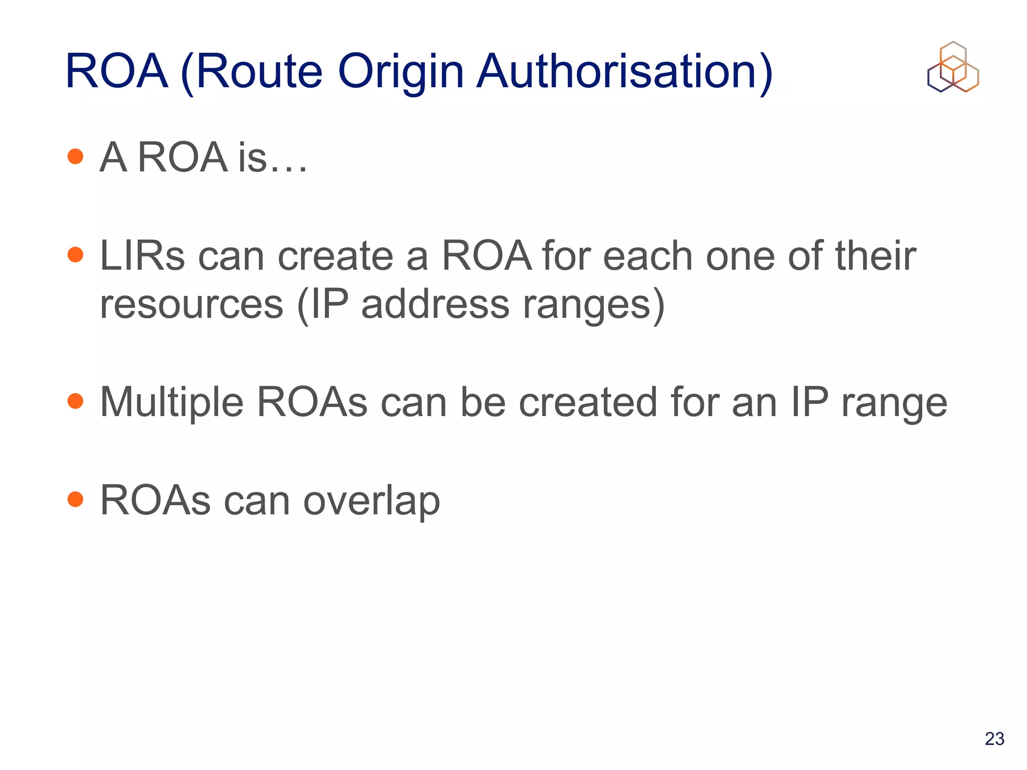 23
ROA (Route Origin Authorisation)
• A ROA is…


• LIRs can create a ROA for each one of their
resources (IP address ranges)


• Multiple ROAs can be created for an IP range


• ROAs can overlap
 