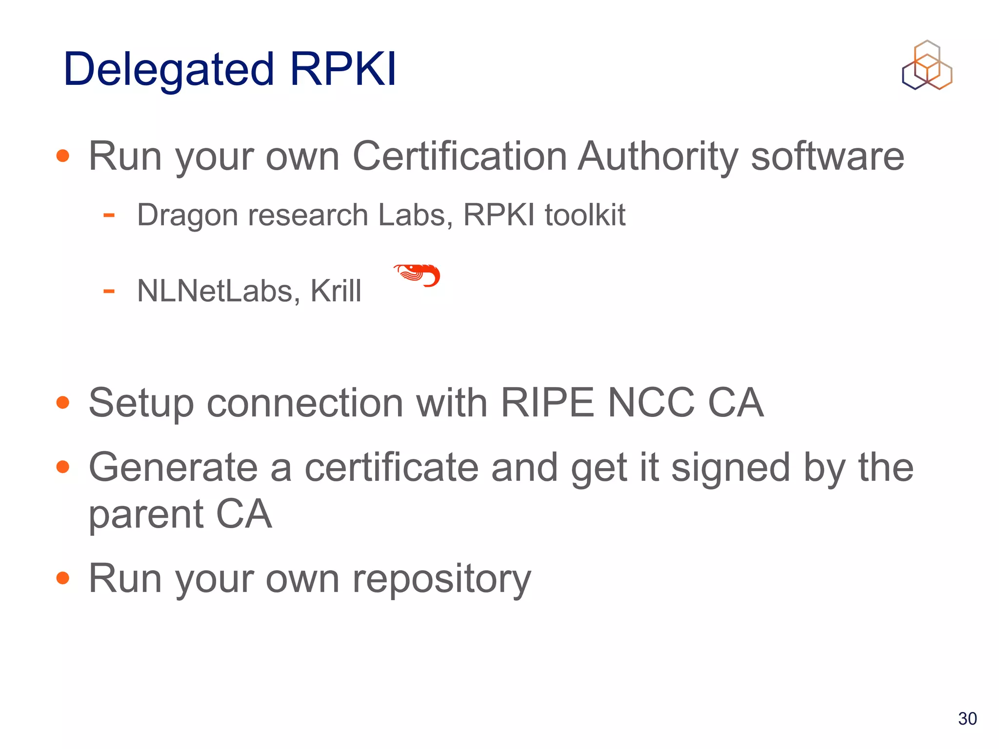 30
Delegated RPKI
• Run your own Certification Authority software


- Dragon research Labs, RPKI toolkit


- NLNetLabs, Krill


• Setup connection with RIPE NCC CA


• Generate a certificate and get it signed by the
parent CA


• Run your own repository
 