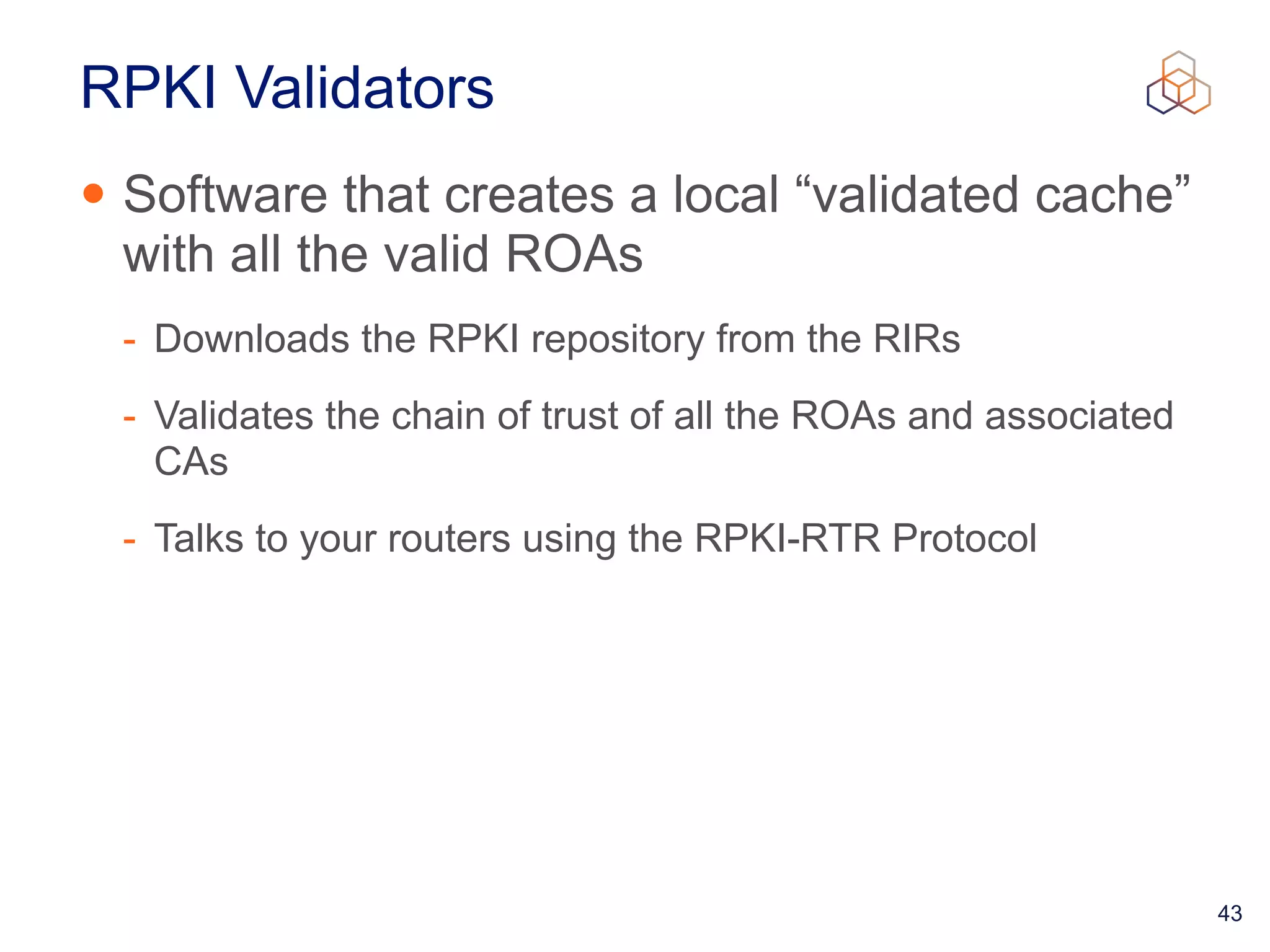 43
RPKI Validators
• Software that creates a local “validated cache”
with all the valid ROAs


- Downloads the RPKI repository from the RIRs


- Validates the chain of trust of all the ROAs and associated
CAs


- Talks to your routers using the RPKI-RTR Protocol
 
